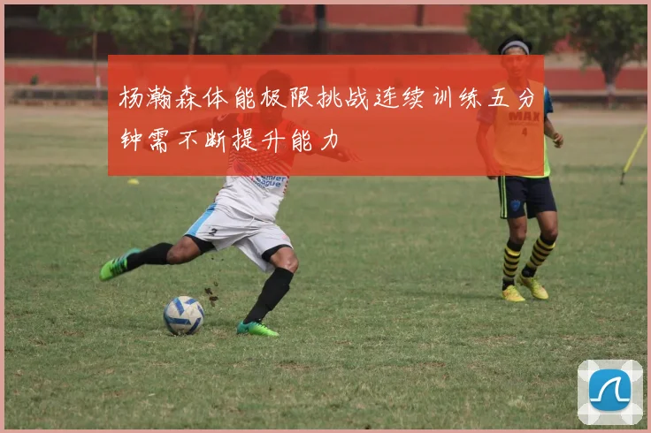 杨瀚森体能极限挑战连续训练五分钟需不断提升能力