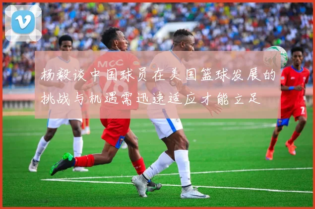 杨毅谈中国球员在美国篮球发展的挑战与机遇需迅速适应才能立足