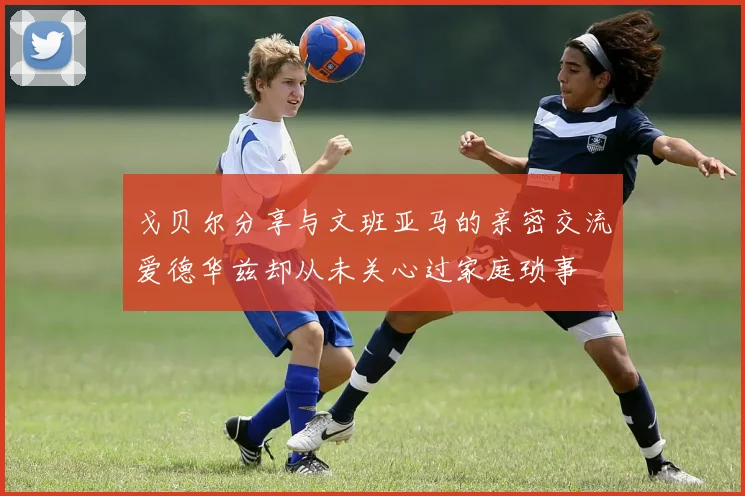 戈贝尔分享与文班亚马的亲密交流爱德华兹却从未关心过家庭琐事