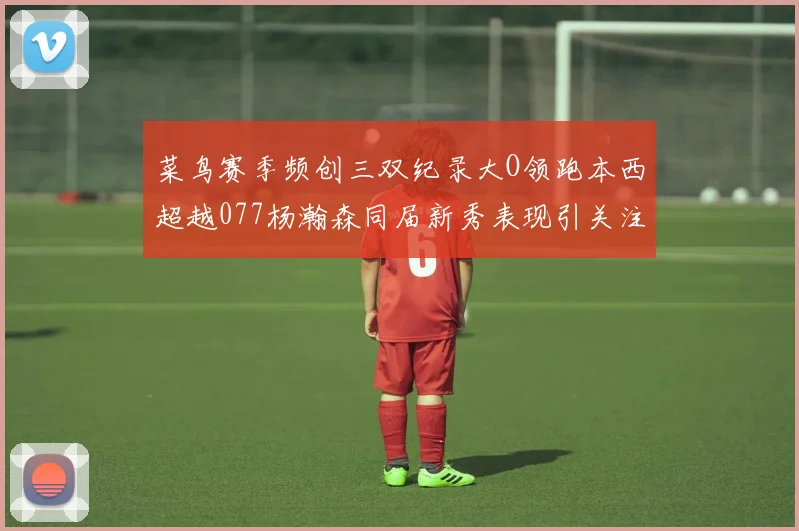 菜鸟赛季频创三双纪录大O领跑本西超越077杨瀚森同届新秀表现引关注