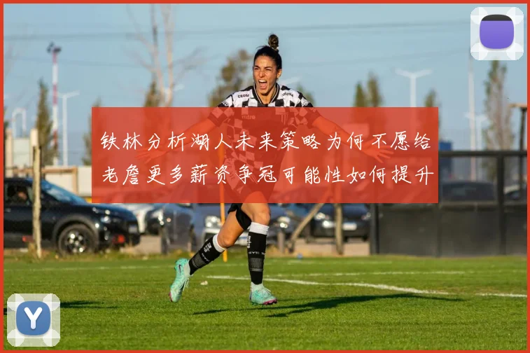 铁林分析湖人未来策略为何不愿给老詹更多薪资争冠可能性如何提升