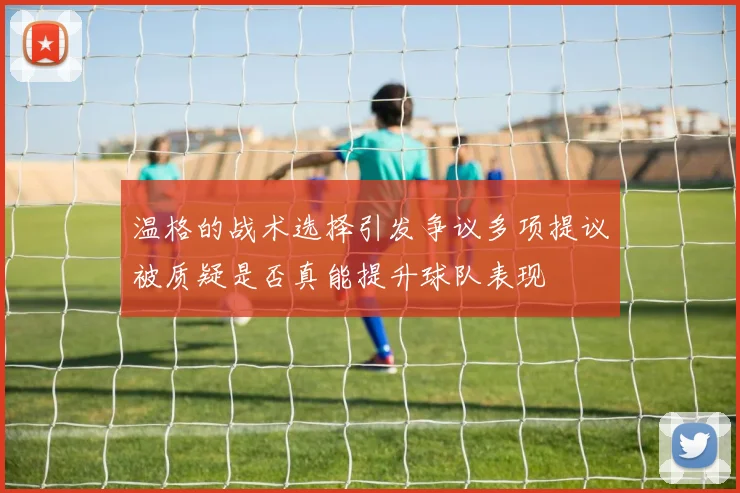 温格的战术选择引发争议多项提议被质疑是否真能提升球队表现