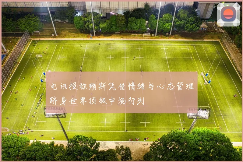 电讯报称赖斯凭借情绪与心态管理跻身世界顶级中场行列