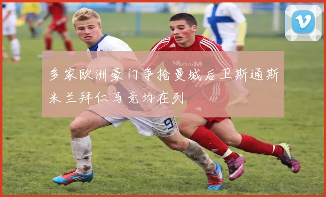 多家欧洲豪门争抢曼城后卫斯通斯米兰拜仁马竞均在列