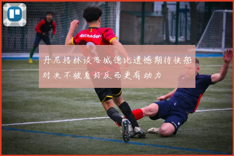 丹尼格林谈洛城德比遗憾期待快船对决不被看好反而更有动力
