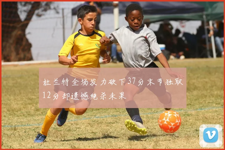 杜兰特全场发力砍下37分末节独取12分却遗憾绝杀未果