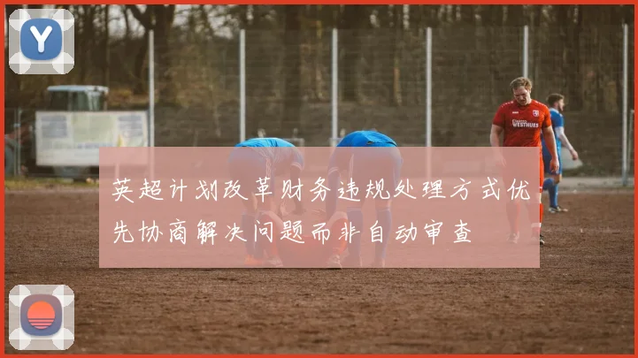 英超计划改革财务违规处理方式优先协商解决问题而非自动审查