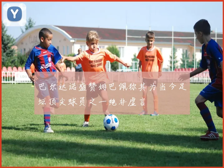 巴尔达诺盛赞姆巴佩称其为当今足坛顶尖球员之一绝非虚言