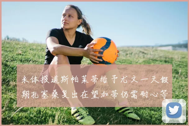 米体报道斯帕莱蒂给予尤文一天假期孔塞桑复出在望加蒂仍需耐心等待